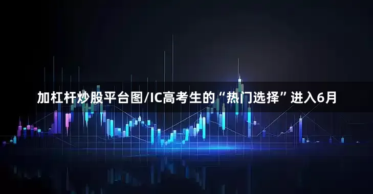 加杠杆炒股平台图/IC高考生的“热门选择”进入6月