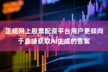 正规网上股票配资平台用户更倾向于直接获取AI生成的答案