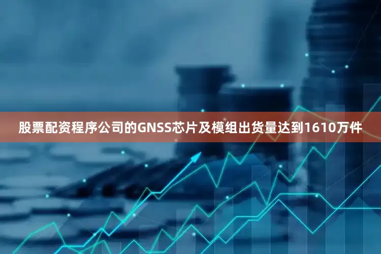 股票配资程序公司的GNSS芯片及模组出货量达到1610万件