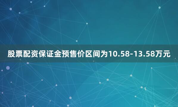 股票配资保证金预售价区间为10.58-13.58万元