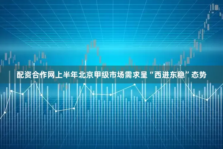 配资合作网上半年北京甲级市场需求呈“西进东稳”态势