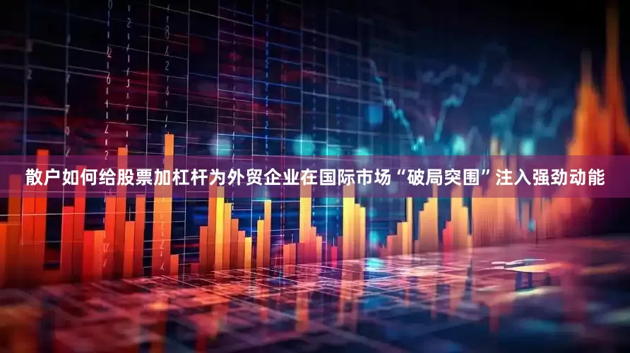 散户如何给股票加杠杆为外贸企业在国际市场“破局突围”注入强劲动能