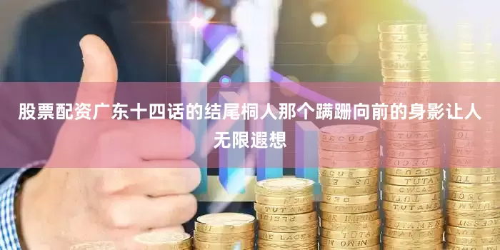 股票配资广东十四话的结尾桐人那个蹒跚向前的身影让人无限遐想