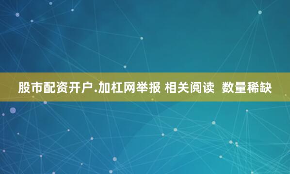 股市配资开户.加杠网举报 相关阅读  数量稀缺