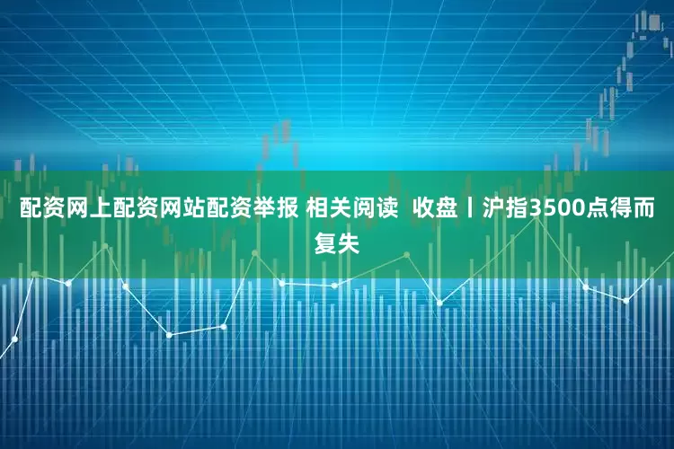 配资网上配资网站配资举报 相关阅读  收盘丨沪指3500点得而复失