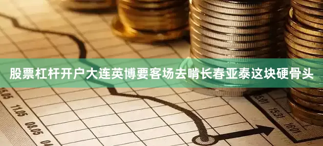 股票杠杆开户大连英博要客场去啃长春亚泰这块硬骨头