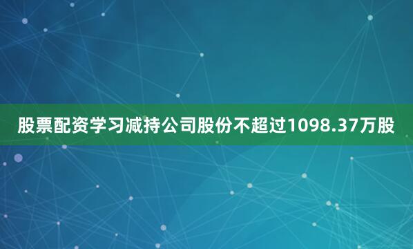 股票配资学习减持公司股份不超过1098.37万股