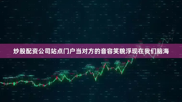 炒股配资公司站点门户当对方的音容笑貌浮现在我们脑海