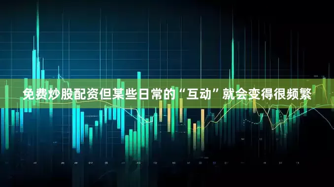 免费炒股配资但某些日常的“互动”就会变得很频繁