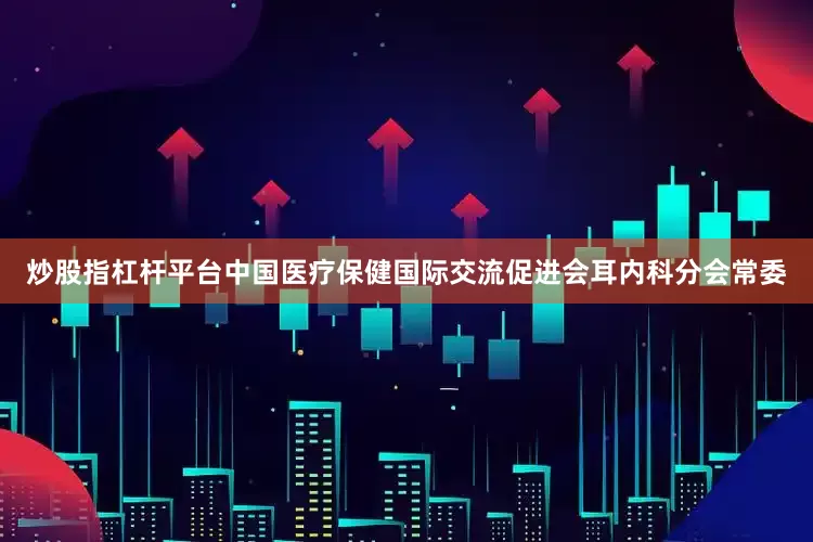 炒股指杠杆平台中国医疗保健国际交流促进会耳内科分会常委