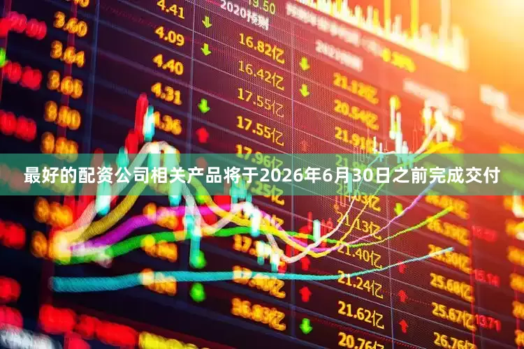 最好的配资公司相关产品将于2026年6月30日之前完成交付