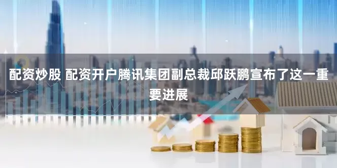 配资炒股 配资开户腾讯集团副总裁邱跃鹏宣布了这一重要进展
